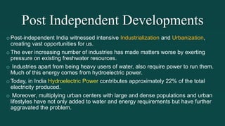 Post Independent Developments
oPost-independent India witnessed intensive Industrialization and Urbanization,
creating vast opportunities for us.
oThe ever increasing number of industries has made matters worse by exerting
pressure on existing freshwater resources.
o Industries apart from being heavy users of water, also require power to run them.
Much of this energy comes from hydroelectric power.
oToday, in India Hydroelectric Power contributes approximately 22% of the total
electricity produced.
o Moreover, multiplying urban centers with large and dense populations and urban
lifestyles have not only added to water and energy requirements but have further
aggravated the problem.
 