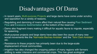 Disadvantages Of Dams
oIn recent years, Multi-purpose Projects and large dams have come under scrutiny
and opposition for a variety of reasons.
oRegulating and damming of rivers affect their natural flow causing Poor Sediment
Flow and Excessive Sedimentation at the bottom of the reservoir.
oDams also fragment rivers making it difficult for aquatic fauna to migrate, especially
for spawning.
oMulti-purpose projects and large dams have also been the cause of many new
social movements like the ‘Narmada Bachao Andolan’ and the ‘Tehri Dam Andolan’
etc.
oResistance to these projects has primarily been due to the large-scale
displacement of local communities.
oIrrigation has also changed the cropping pattern of many regions with farmers
shifting to water intensive and commercial crops. This has great ecological
 