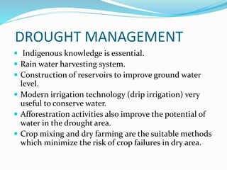 DROUGHT MANAGEMENT
 Indigenous knowledge is essential.
 Rain water harvesting system.
 Construction of reservoirs to improve ground water
level.
 Modern irrigation technology (drip irrigation) very
useful to conserve water.
 Afforestration activities also improve the potential of
water in the drought area.
 Crop mixing and dry farming are the suitable methods
which minimize the risk of crop failures in dry area.
 