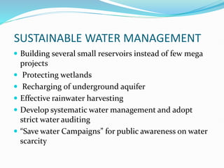 SUSTAINABLE WATER MANAGEMENT
 Building several small reservoirs instead of few mega
projects
 Protecting wetlands
 Recharging of underground aquifer
 Effective rainwater harvesting
 Develop systematic water management and adopt
strict water auditing
 “Save water Campaigns” for public awareness on water
scarcity
 