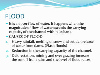 FLOOD
 It is an over flow of water. It happens when the
magnitude of flow of water exceeds the carrying
capacity of the channel within its bank.
 CAUSES OF FLOOD
1. Heavy rainfall, melting of snow and sudden release
of water from dams. (Flash floods)
2. Reduction in the carrying capacity of the channel.
3. Deforestation, mining and over grazing increase
the runoff from rains and the level of flood raises.
 