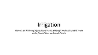 Irrigation
Process of watering Agriculture Plants through Artificial Means From
wells, Tanks Tube wells and Canals
 