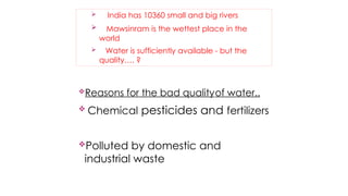  India has 10360 small and big rivers
 Mawsinram is the wettest place in the
world
 Water is sufficiently available - but the
quality…. ?
 Chemical pesticides and fertilizers
Polluted by domestic and
industrial waste
Reasons for the bad qualityof water..
 