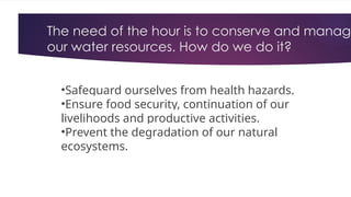 The need of the hour is to conserve and manage
our water resources. How do we do it?
•Safeguard ourselves from health hazards.
•Ensure food security, continuation of our
livelihoods and productive activities.
•Prevent the degradation of our natural
ecosystems.
 