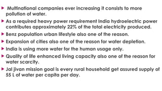  Multinational companies ever increasing it consists to more
pollution of water.
 As a required heavy power requirement India hydroelectric power
contributes approximately 22% of the total electricity produced.
 Benz population urban lifestyle also one of the reason.
 Expansion of cities also one of the reason for water depletion.
 India is using more water for the human usage only.
 Quality of life enhanced living capacity also one of the reason for
water scarcity.
 Jal jivan mission goal is every rural household get assured supply of
55 L of water per capita per day.
 