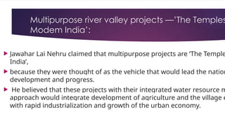 Multipurpose river valley projects —’The Temples
Modem India’:
 Jawahar Lai Nehru claimed that multipurpose projects are ‘The Temple
India’,
 because they were thought of as the vehicle that would lead the nation
development and progress.
 He believed that these projects with their integrated water resource m
approach would integrate development of agriculture and the village e
with rapid industrialization and growth of the urban economy.
 