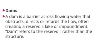 Dams
A dam is a barrier across flowing water that
obstructs, directs or retards the flow, often
creating a reservoir, lake or impoundment.
“Dam” refers to the reservoir rather than the
structure.
 