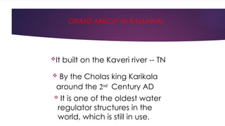 GRANT ANICUT or KALLANAI
 By the Cholas king Karikala
around the 2nd
Century AD
 It is one of the oldest water
regulator structures in the
world, which is still in use.
It built on the Kaveri river -- TN
 
