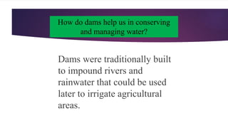 How do dams help us in conserving
and managing water?
Dams were traditionally built
to impound rivers and
rainwater that could be used
later to irrigate agricultural
areas.
 