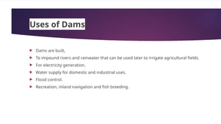 Uses of Dams
 Dams are built,
 To impound rivers and rainwater that can be used later to irrigate agricultural fields.
 For electricity generation.
 Water supply for domestic and industrial uses.
 Flood control.
 Recreation, inland navigation and fish breeding.
 