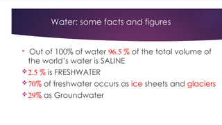 Water: some facts and figures

Out of 100% of water 96.5 % of the total volume of
the world’s water is SALINE
2.5 % is FRESHWATER
70% of freshwater occurs as ice sheets and glaciers
29% as Groundwater
 