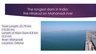 The longest dam in India:
the Hirakud on Mahanadi river
Total Length: 25.79 km
(16.03 mi)
Length of Main Dam:4.8 km
(3.0 mi)
River: Mahanadi
Location: Odisha
 