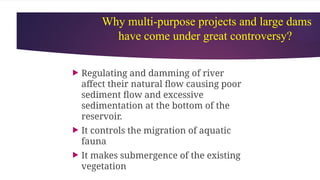Why multi-purpose projects and large dams
have come under great controversy?
 Regulating and damming of river
affect their natural flow causing poor
sediment flow and excessive
sedimentation at the bottom of the
reservoir.
 It controls the migration of aquatic
fauna
 It makes submergence of the existing
vegetation
 