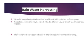 Rain Water Harvesting
 Rainwater harvesting is a simple method by which rainfall is collected for future usage.
 The collected rainwater may be stored, utilised in different ways or directly used for recharge
purposes.
 Different methods have been adopted in different areas for Rain Water Harvesting.
 