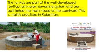 The tankas are part of the well-developed
rooftop rainwater harvesting system and are
built inside the main house or the courtyard. This
is mainly practised in Rajasthan,
 