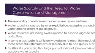 Water Scarcity and the Need for Water
Conservation and Management
 The availability of water resources varies over space and time.
 Water scarcity is caused by over-exploitation, excessive use and u
water among different social groups.
 Water resources are being over-exploited to expand irrigated are
agriculture.
 In some areas, water is sufficiently available to meet the needs of
those areas still suffer from water scarcity due to bad quality of wa
 By 2025, it is predicted that large parts of India will join countries o
absolute water scarcity
 