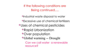 If the following conditions are
Being continued….
Industrial waste disposal to water
Excessive use of chemical fertilizers
Uses of chemical pesticides
Rapid Urbanization
Over population
Global warming -- Drought
Can we call water a renewable
resource?
 