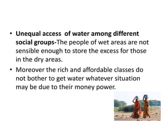 • Unequal access of water among different
social groups-The people of wet areas are not
sensible enough to store the excess for those
in the dry areas.
• Moreover the rich and affordable classes do
not bother to get water whatever situation
may be due to their money power.
 
