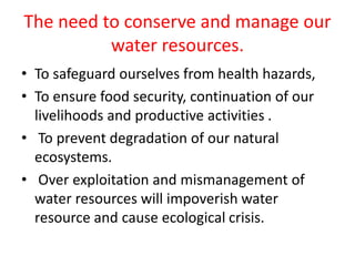 The need to conserve and manage our
water resources.
• To safeguard ourselves from health hazards,
• To ensure food security, continuation of our
livelihoods and productive activities .
• To prevent degradation of our natural
ecosystems.
• Over exploitation and mismanagement of
water resources will impoverish water
resource and cause ecological crisis.
 