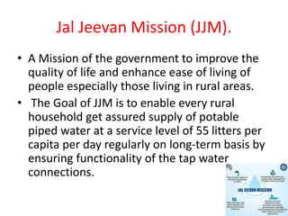 Jal Jeevan Mission (JJM).
• A Mission of the government to improve the
quality of life and enhance ease of living of
people especially those living in rural areas.
• The Goal of JJM is to enable every rural
household get assured supply of potable
piped water at a service level of 55 litters per
capita per day regularly on long-term basis by
ensuring functionality of the tap water
connections.
 
