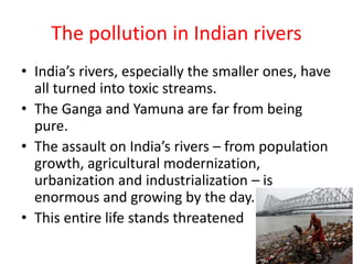 The pollution in Indian rivers
• India’s rivers, especially the smaller ones, have
all turned into toxic streams.
• The Ganga and Yamuna are far from being
pure.
• The assault on India’s rivers – from population
growth, agricultural modernization,
urbanization and industrialization – is
enormous and growing by the day.
• This entire life stands threatened
 