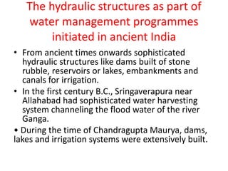 The hydraulic structures as part of
water management programmes
initiated in ancient India
• From ancient times onwards sophisticated
hydraulic structures like dams built of stone
rubble, reservoirs or lakes, embankments and
canals for irrigation.
• In the first century B.C., Sringaverapura near
Allahabad had sophisticated water harvesting
system channeling the flood water of the river
Ganga.
• During the time of Chandragupta Maurya, dams,
lakes and irrigation systems were extensively built.
 