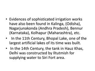 • Evidences of sophisticated irrigation works
have also been found in Kalinga, (Odisha),
Nagarjunakonda (Andhra Pradesh), Bennur
(Karnataka), Kolhapur (Maharashtra), etc.
• In the 11th Century, Bhopal Lake, one of the
largest artificial lakes of its time was built.
• In the 14th Century, the tank in Hauz Khas,
Delhi was constructed by Iltutmish for
supplying water to Siri Fort area.
 