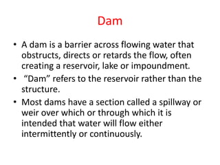 Dam
• A dam is a barrier across flowing water that
obstructs, directs or retards the flow, often
creating a reservoir, lake or impoundment.
• “Dam” refers to the reservoir rather than the
structure.
• Most dams have a section called a spillway or
weir over which or through which it is
intended that water will flow either
intermittently or continuously.
 