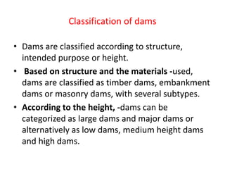 Classification of dams
• Dams are classified according to structure,
intended purpose or height.
• Based on structure and the materials -used,
dams are classified as timber dams, embankment
dams or masonry dams, with several subtypes.
• According to the height, -dams can be
categorized as large dams and major dams or
alternatively as low dams, medium height dams
and high dams.
 