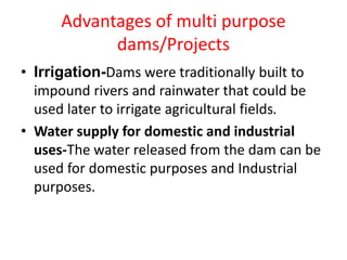 Advantages of multi purpose
dams/Projects
• Irrigation-Dams were traditionally built to
impound rivers and rainwater that could be
used later to irrigate agricultural fields.
• Water supply for domestic and industrial
uses-The water released from the dam can be
used for domestic purposes and Industrial
purposes.
 
