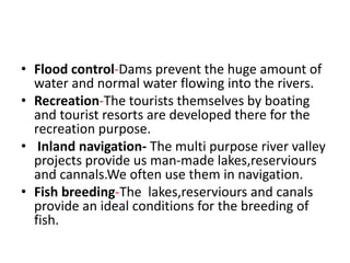 • Flood control-Dams prevent the huge amount of
water and normal water flowing into the rivers.
• Recreation-The tourists themselves by boating
and tourist resorts are developed there for the
recreation purpose.
• Inland navigation- The multi purpose river valley
projects provide us man-made lakes,reserviours
and cannals.We often use them in navigation.
• Fish breeding-The lakes,reserviours and canals
provide an ideal conditions for the breeding of
fish.
 