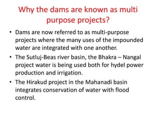 Why the dams are known as multi
purpose projects?
• Dams are now referred to as multi-purpose
projects where the many uses of the impounded
water are integrated with one another.
• The Sutluj-Beas river basin, the Bhakra – Nangal
project water is being used both for hydel power
production and irrigation.
• The Hirakud project in the Mahanadi basin
integrates conservation of water with flood
control.
 