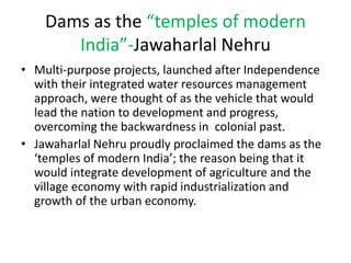 Dams as the “temples of modern
India”-Jawaharlal Nehru
• Multi-purpose projects, launched after Independence
with their integrated water resources management
approach, were thought of as the vehicle that would
lead the nation to development and progress,
overcoming the backwardness in colonial past.
• Jawaharlal Nehru proudly proclaimed the dams as the
‘temples of modern India’; the reason being that it
would integrate development of agriculture and the
village economy with rapid industrialization and
growth of the urban economy.
 