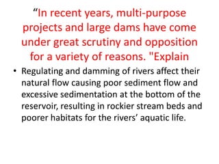 “In recent years, multi-purpose
projects and large dams have come
under great scrutiny and opposition
for a variety of reasons. "Explain
• Regulating and damming of rivers affect their
natural flow causing poor sediment flow and
excessive sedimentation at the bottom of the
reservoir, resulting in rockier stream beds and
poorer habitats for the rivers’ aquatic life.
 