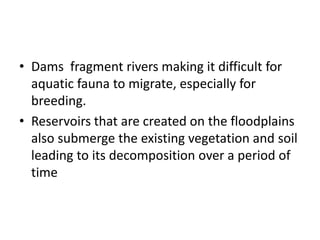 • Dams fragment rivers making it difficult for
aquatic fauna to migrate, especially for
breeding.
• Reservoirs that are created on the floodplains
also submerge the existing vegetation and soil
leading to its decomposition over a period of
time
 