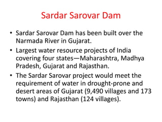 Sardar Sarovar Dam
• Sardar Sarovar Dam has been built over the
Narmada River in Gujarat.
• Largest water resource projects of India
covering four states—Maharashtra, Madhya
Pradesh, Gujarat and Rajasthan.
• The Sardar Sarovar project would meet the
requirement of water in drought-prone and
desert areas of Gujarat (9,490 villages and 173
towns) and Rajasthan (124 villages).
 