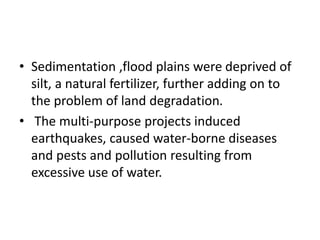 • Sedimentation ,flood plains were deprived of
silt, a natural fertilizer, further adding on to
the problem of land degradation.
• The multi-purpose projects induced
earthquakes, caused water-borne diseases
and pests and pollution resulting from
excessive use of water.
 