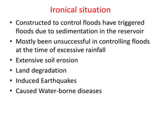 Ironical situation
• Constructed to control floods have triggered
floods due to sedimentation in the reservoir
• Mostly been unsuccessful in controlling floods
at the time of excessive rainfall
• Extensive soil erosion
• Land degradation
• Induced Earthquakes
• Caused Water-borne diseases
 