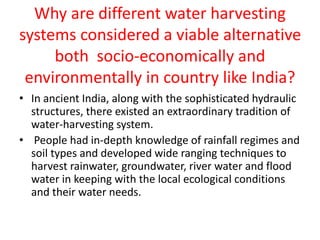 Why are different water harvesting
systems considered a viable alternative
both socio-economically and
environmentally in country like India?
• In ancient India, along with the sophisticated hydraulic
structures, there existed an extraordinary tradition of
water-harvesting system.
• People had in-depth knowledge of rainfall regimes and
soil types and developed wide ranging techniques to
harvest rainwater, groundwater, river water and flood
water in keeping with the local ecological conditions
and their water needs.
 