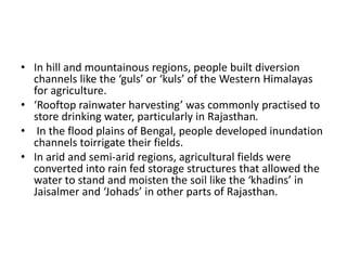 • In hill and mountainous regions, people built diversion
channels like the ‘guls’ or ‘kuls’ of the Western Himalayas
for agriculture.
• ‘Rooftop rainwater harvesting’ was commonly practised to
store drinking water, particularly in Rajasthan.
• In the flood plains of Bengal, people developed inundation
channels toirrigate their fields.
• In arid and semi-arid regions, agricultural fields were
converted into rain fed storage structures that allowed the
water to stand and moisten the soil like the ‘khadins’ in
Jaisalmer and ‘Johads’ in other parts of Rajasthan.
 