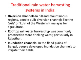 Traditional rain water harvesting
systems in India.
• Diversion channels-In hill and mountainous
regions, people built diversion channels like the
‘guls’ or ‘kuls’ of the Western Himalayas for
agriculture.
• Rooftop rainwater harvesting- was commonly
practiced to store drinking water, particularly in
Rajasthan.
• Inundation channels -In the flood plains of
Bengal, people developed inundation channels to
irrigate their fields.
 