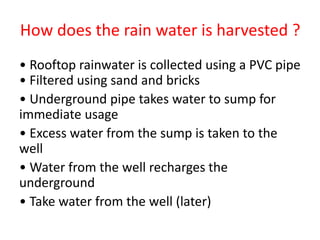How does the rain water is harvested ?
• Rooftop rainwater is collected using a PVC pipe
• Filtered using sand and bricks
• Underground pipe takes water to sump for
immediate usage
• Excess water from the sump is taken to the
well
• Water from the well recharges the
underground
• Take water from the well (later)
 