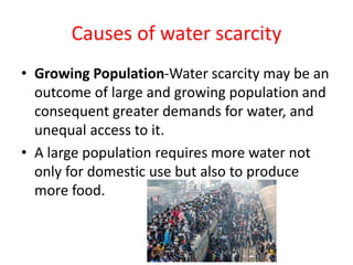 Causes of water scarcity
• Growing Population-Water scarcity may be an
outcome of large and growing population and
consequent greater demands for water, and
unequal access to it.
• A large population requires more water not
only for domestic use but also to produce
more food.
 