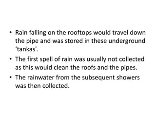 • Rain falling on the rooftops would travel down
the pipe and was stored in these underground
‘tankas’.
• The first spell of rain was usually not collected
as this would clean the roofs and the pipes.
• The rainwater from the subsequent showers
was then collected.
 