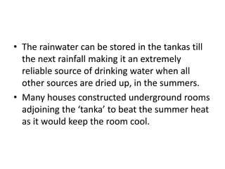 • The rainwater can be stored in the tankas till
the next rainfall making it an extremely
reliable source of drinking water when all
other sources are dried up, in the summers.
• Many houses constructed underground rooms
adjoining the ‘tanka’ to beat the summer heat
as it would keep the room cool.
 