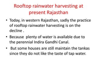 Rooftop rainwater harvesting at
present Rajasthan
• Today, in western Rajasthan, sadly the practice
of rooftop rainwater harvesting is on the
decline .
• Because plenty of water is available due to
the perennial Indira Gandhi Canal.
• But some houses are still maintain the tankas
since they do not like the taste of tap water.
 