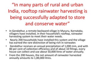 “In many parts of rural and urban
India, rooftop rainwater harvesting is
being successfully adapted to store
and conserve water”
• In Gendathur, a remote backward village in Mysuru, Karnataka,
villagers have installed, in their household’s rooftop, rainwater
harvesting system to meet their water needs.
• Nearly 200 households have installed this system and the village
has earned the rare distinction of being rich in rainwater.
• Gendathur receives an annual precipitation of 1,000 mm, and with
80 per cent of collection efficiency and of about 10 fillings, every
house can collect and use about 50,000 litres of water annually.
• From the 200 houses, the net amount of rainwater harvested
annually amounts to 1,00,000 litres.
 
