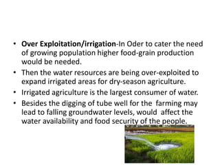 • Over Exploitation/irrigation-In Oder to cater the need
of growing population higher food-grain production
would be needed.
• Then the water resources are being over-exploited to
expand irrigated areas for dry-season agriculture.
• Irrigated agriculture is the largest consumer of water.
• Besides the digging of tube well for the farming may
lead to falling groundwater levels, would affect the
water availability and food security of the people.
 