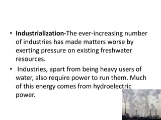 • Industrialization-The ever-increasing number
of industries has made matters worse by
exerting pressure on existing freshwater
resources.
• Industries, apart from being heavy users of
water, also require power to run them. Much
of this energy comes from hydroelectric
power.
 