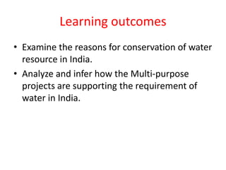 Learning outcomes
• Examine the reasons for conservation of water
resource in India.
• Analyze and infer how the Multi-purpose
projects are supporting the requirement of
water in India.
 